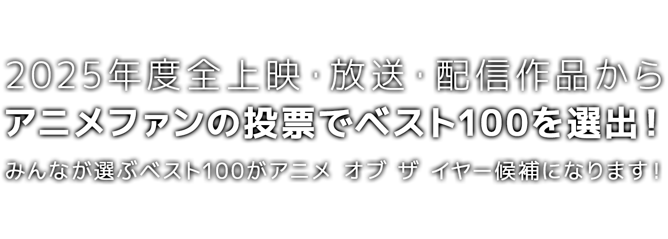 2025年度*全上映・放送・配信作品から、アニメファンの投票でベスト100を選出！
みんなが選ぶベスト100が、アニメ オブ ザ イヤー「アニメファン賞」「作品賞」の候補になります！