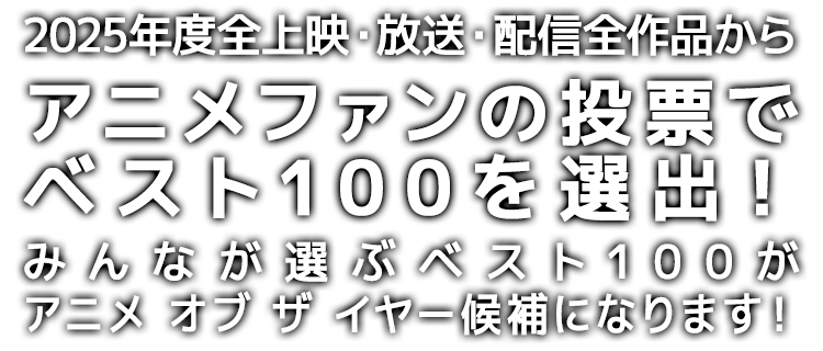2025年度*全上映・放送・配信作品から、アニメファンの投票でベスト100を選出！
みんなが選ぶベスト100が、アニメ オブ ザ イヤー「アニメファン賞」「作品賞」の候補になります！
